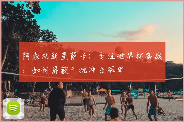 阿森纳新星萨卡：专注世界杯备战，如何屏蔽干扰冲击冠军