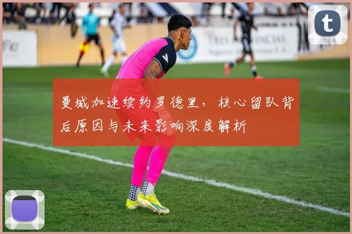 曼城加速续约罗德里，核心留队背后原因与未来影响深度解析