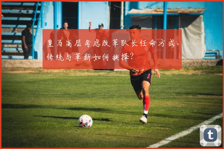 皇马高层考虑改革队长任命方式,传统与革新如何抉择?