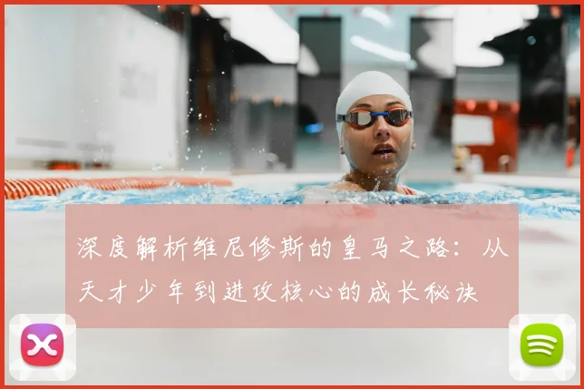 深度解析维尼修斯的皇马之路：从天才少年到进攻核心的成长秘诀