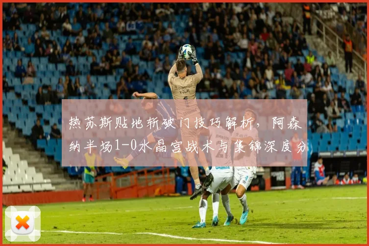 热苏斯贴地斩破门技巧解析，阿森纳半场1-0水晶宫战术与集锦深度分析