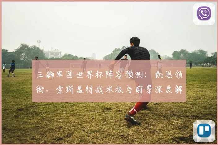 三狮军团世界杯阵容预测：凯恩领衔，索斯盖特战术板与前景深度解析