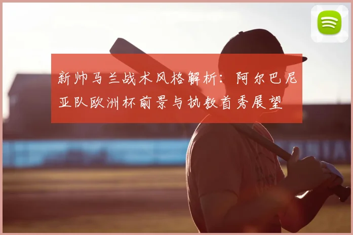新帅马兰战术风格解析:阿尔巴尼亚队欧洲杯前景与执教首秀展望