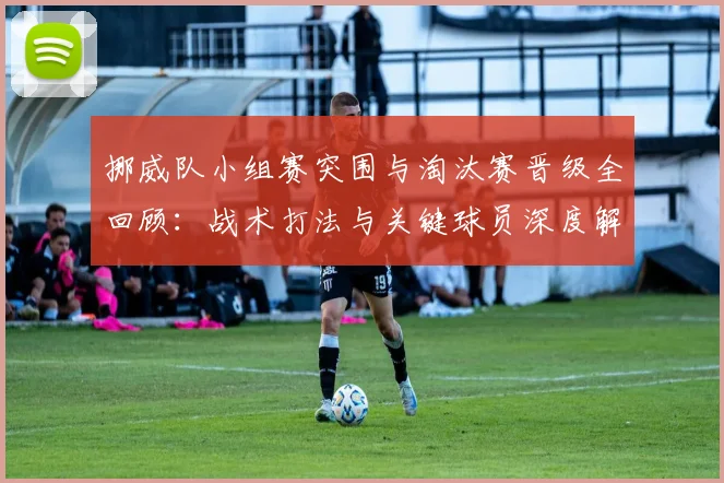 挪威队小组赛突围与淘汰赛晋级全回顾：战术打法与关键球员深度解析