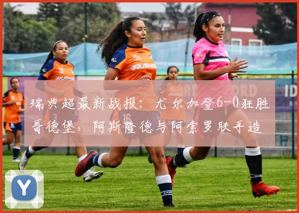 瑞典超最新战报：尤尔加登6-0狂胜哥德堡，阿斯隆德与阿索罗联手造进球盛宴