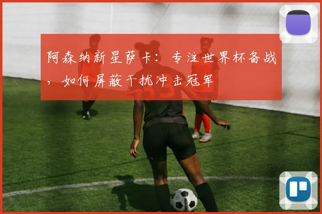 阿森纳新星萨卡：专注世界杯备战，如何屏蔽干扰冲击冠军