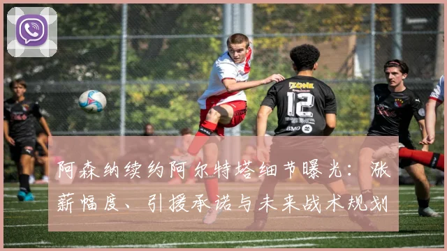 阿森纳续约阿尔特塔细节曝光:涨薪幅度、引援承诺与未来战术规划全解析
