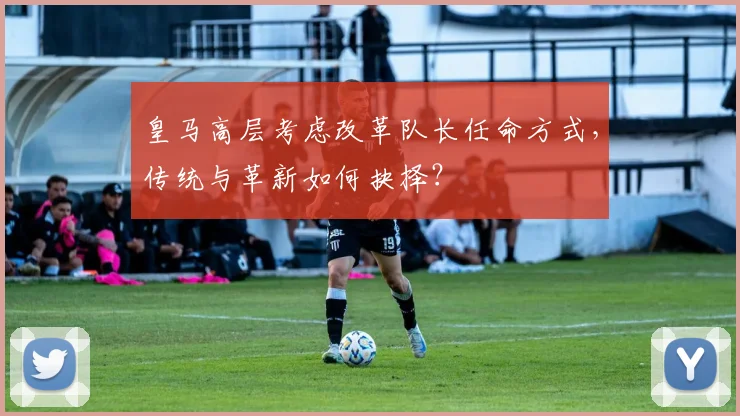 皇马高层考虑改革队长任命方式，传统与革新如何抉择？